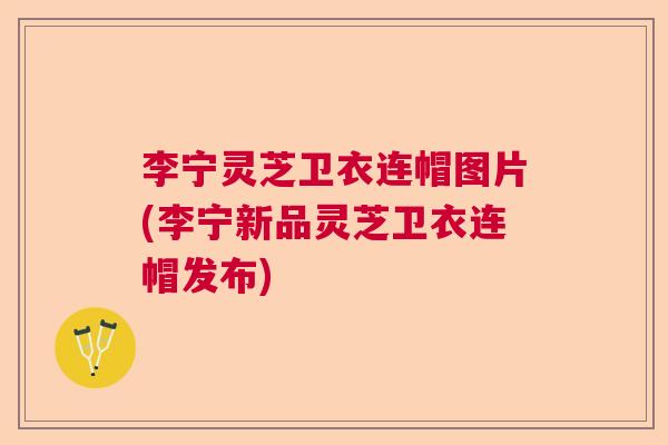 李宁灵芝卫衣连帽图片(李宁新品灵芝卫衣连帽发布)
