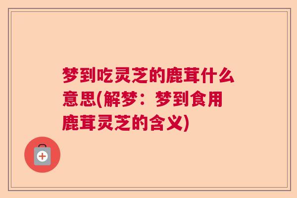 梦到吃灵芝的鹿茸什么意思(解梦：梦到食用鹿茸灵芝的含义)