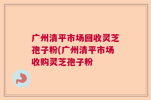 广州清平市场回收灵芝孢子粉(广州清平市场收购灵芝孢子粉