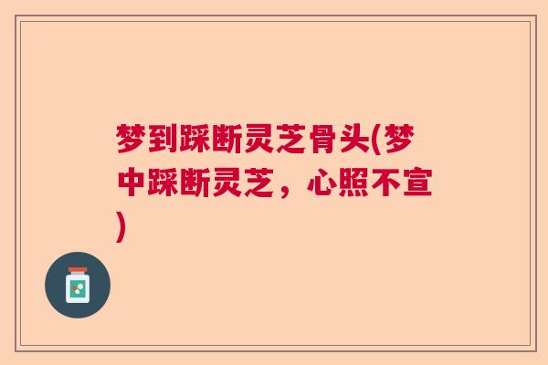 梦到踩断灵芝骨头(梦中踩断灵芝，心照不宣)