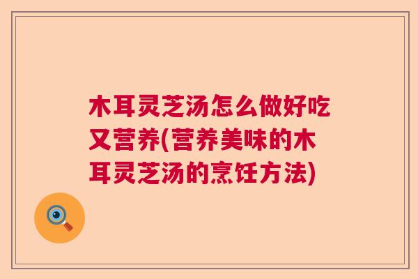 木耳灵芝汤怎么做好吃又营养(营养美味的木耳灵芝汤的烹饪方法)
