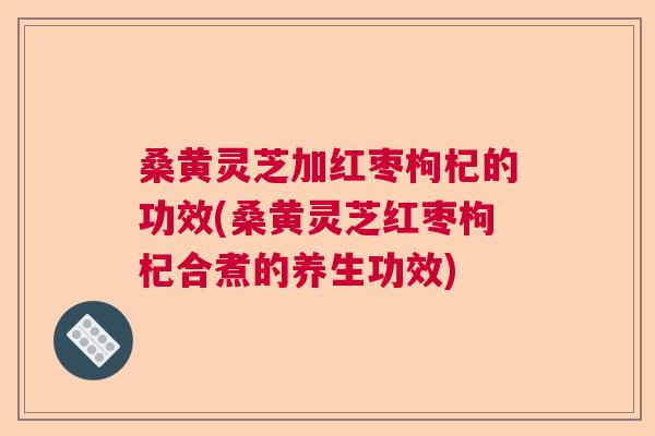 桑黄灵芝加红枣枸杞的功效(桑黄灵芝红枣枸杞合煮的养生功效)
