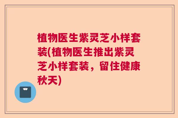 植物医生紫灵芝小样套装(植物医生推出紫灵芝小样套装，留住健康秋天)