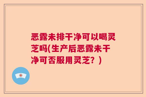 恶露未排干净可以喝灵芝吗(生产后恶露未干净可否服用灵芝？)