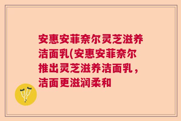 安惠安菲奈尔灵芝滋养洁面乳(安惠安菲奈尔推出灵芝滋养洁面乳，洁面更滋润柔和