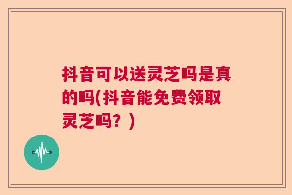 抖音可以送灵芝吗是真的吗(抖音能免费领取灵芝吗？)