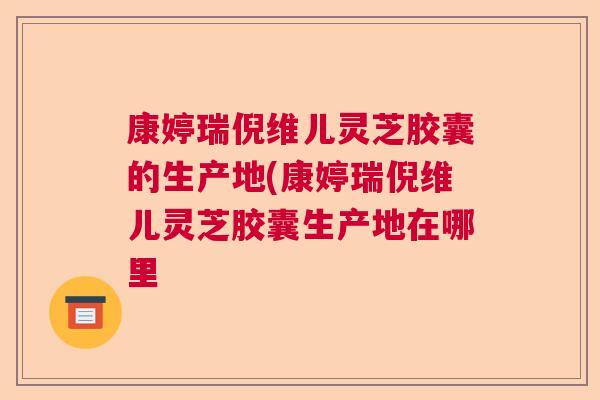 康婷瑞倪维儿灵芝胶囊的生产地(康婷瑞倪维儿灵芝胶囊生产地在哪里