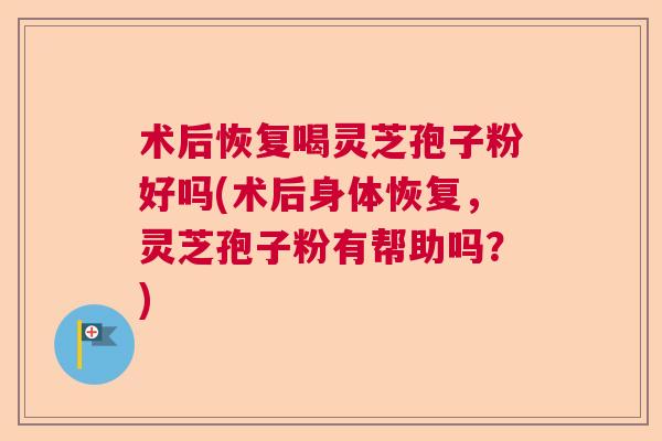 术后恢复喝灵芝孢子粉好吗(术后身体恢复，灵芝孢子粉有帮助吗？)