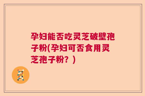 孕妇能否吃灵芝破壁孢子粉(孕妇可否食用灵芝孢子粉？)