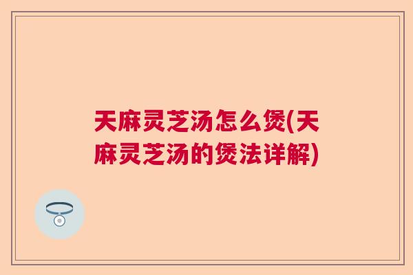 天麻灵芝汤怎么煲(天麻灵芝汤的煲法详解)