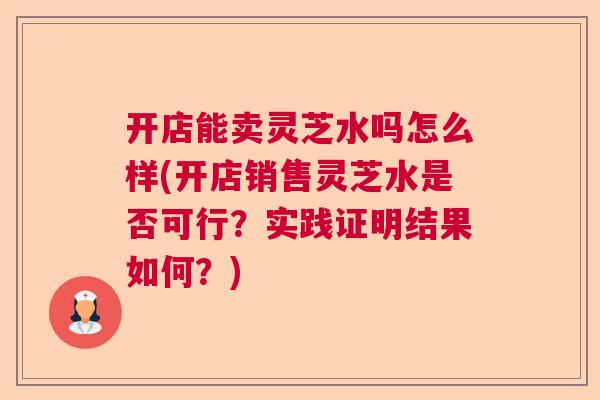 开店能卖灵芝水吗怎么样(开店销售灵芝水是否可行？实践证明结果如何？)