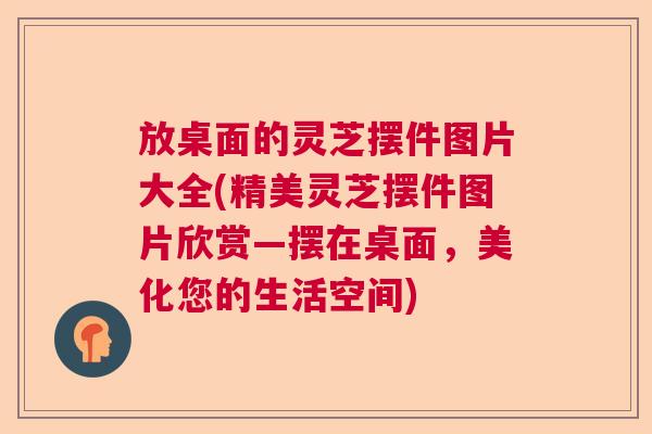 放桌面的灵芝摆件图片大全(精美灵芝摆件图片欣赏—摆在桌面，美化您的生活空间)