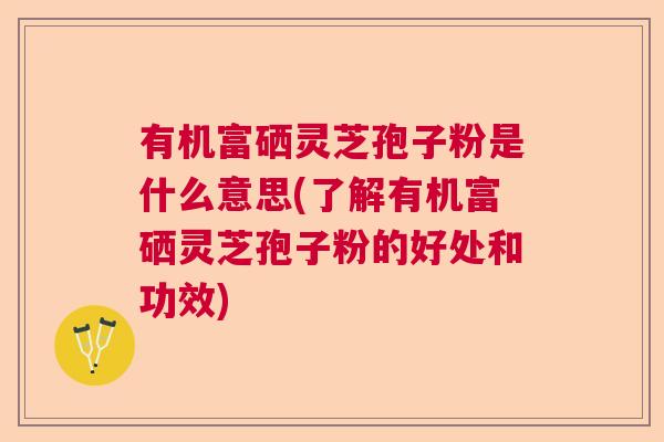 有机富硒灵芝孢子粉是什么意思(了解有机富硒灵芝孢子粉的好处和功效)