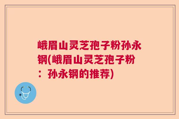 峨眉山灵芝孢子粉孙永钢(峨眉山灵芝孢子粉：孙永钢的推荐)