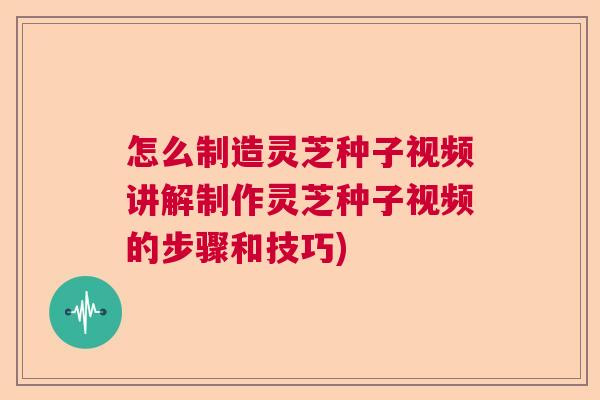 怎么制造灵芝种子视频讲解制作灵芝种子视频的步骤和技巧)