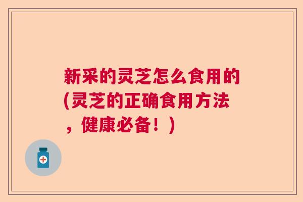 新采的灵芝怎么食用的(灵芝的正确食用方法，健康必备！)