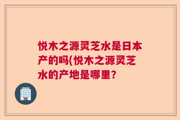 悦木之源灵芝水是日本产的吗(悦木之源灵芝水的产地是哪里？