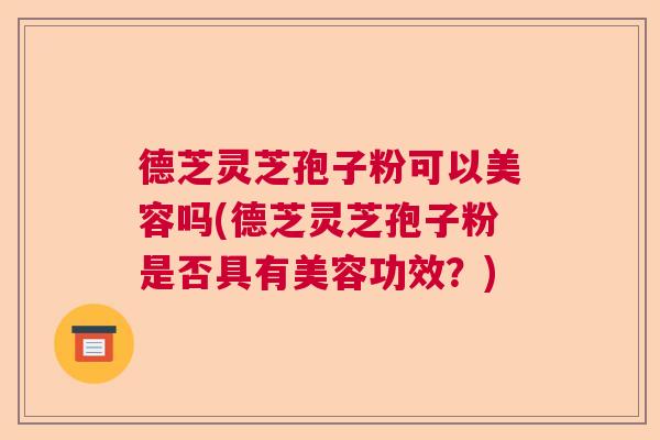 德芝灵芝孢子粉可以美容吗(德芝灵芝孢子粉是否具有美容功效？)