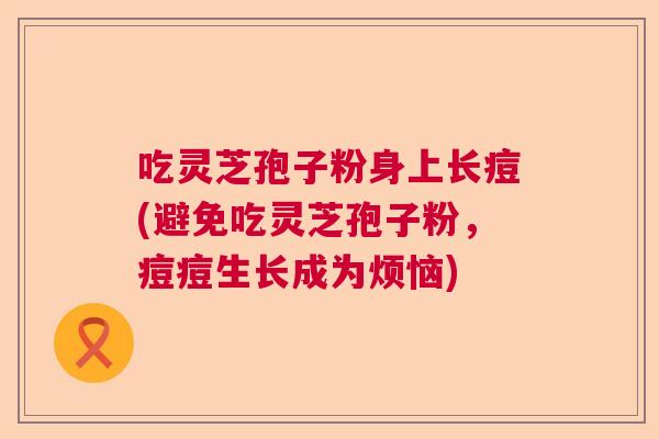 吃灵芝孢子粉身上长痘(避免吃灵芝孢子粉，痘痘生长成为烦恼)