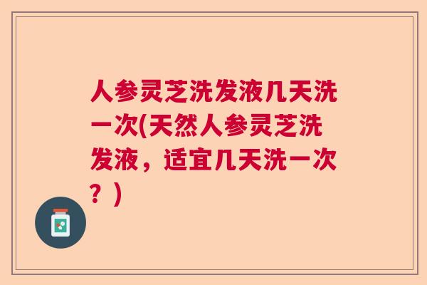 人参灵芝洗发液几天洗一次(天然人参灵芝洗发液，适宜几天洗一次？)