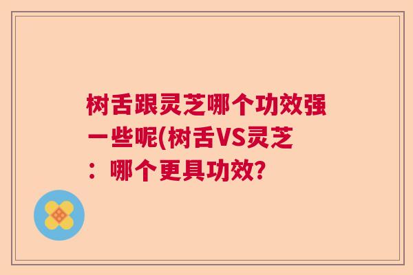 树舌跟灵芝哪个功效强一些呢(树舌VS灵芝：哪个更具功效？