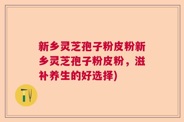 新乡灵芝孢子粉皮粉新乡灵芝孢子粉皮粉，滋补养生的好选择)
