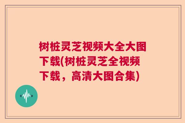 树桩灵芝视频大全大图下载(树桩灵芝全视频下载，高清大图合集)