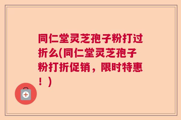 同仁堂灵芝孢子粉打过折么(同仁堂灵芝孢子粉打折促销，限时特惠！)
