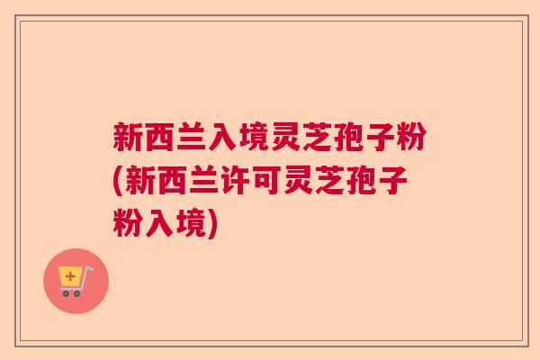 新西兰入境灵芝孢子粉(新西兰许可灵芝孢子粉入境)