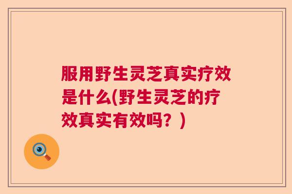 服用野生灵芝真实疗效是什么(野生灵芝的疗效真实有效吗？)