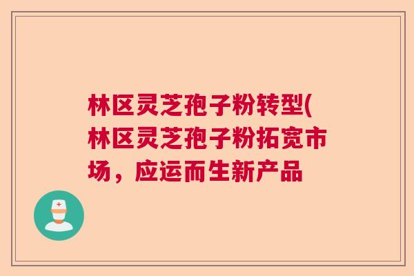 林区灵芝孢子粉转型(林区灵芝孢子粉拓宽市场，应运而生新产品