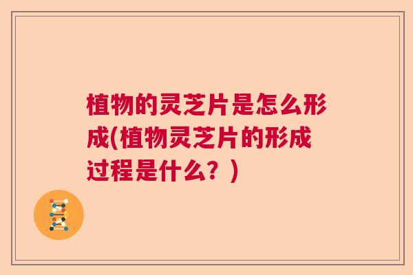 植物的灵芝片是怎么形成(植物灵芝片的形成过程是什么？)