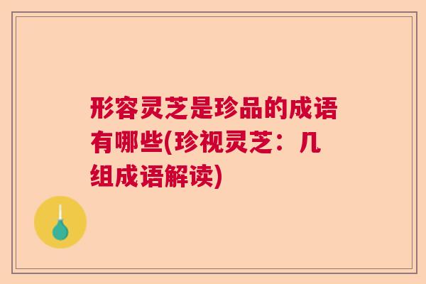 形容灵芝是珍品的成语有哪些(珍视灵芝：几组成语解读)