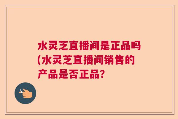 水灵芝直播间是正品吗(水灵芝直播间销售的产品是否正品？