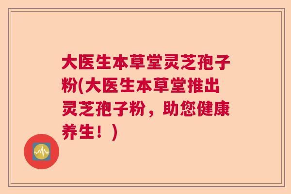 大医生本草堂灵芝孢子粉(大医生本草堂推出灵芝孢子粉，助您健康养生！)