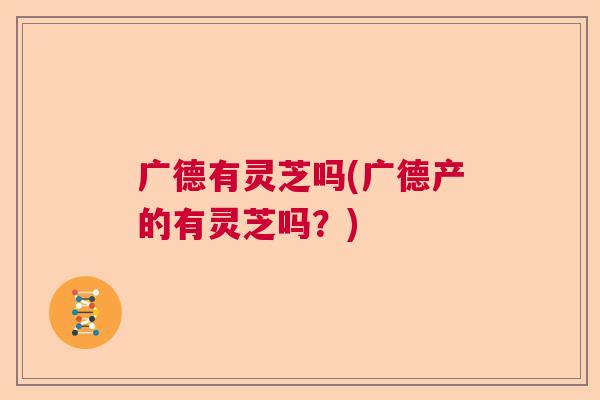 广德有灵芝吗(广德产的有灵芝吗？)