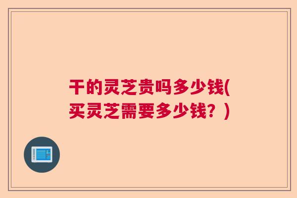 干的灵芝贵吗多少钱(买灵芝需要多少钱？)