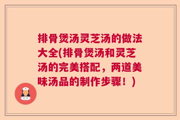排骨煲汤灵芝汤的做法大全(排骨煲汤和灵芝汤的完美搭配，两道美味汤品的制作步骤！)