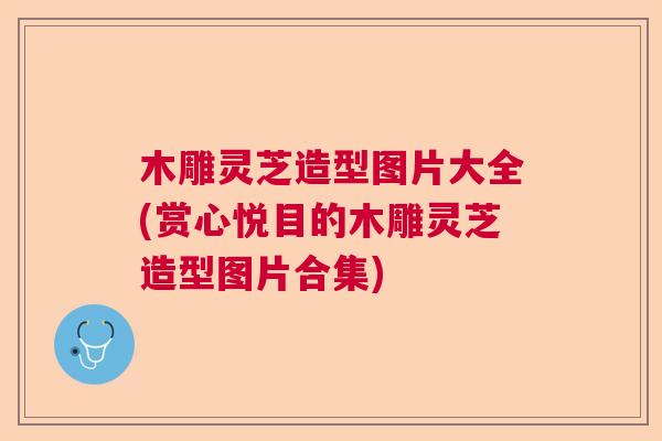 木雕灵芝造型图片大全(赏心悦目的木雕灵芝造型图片合集)