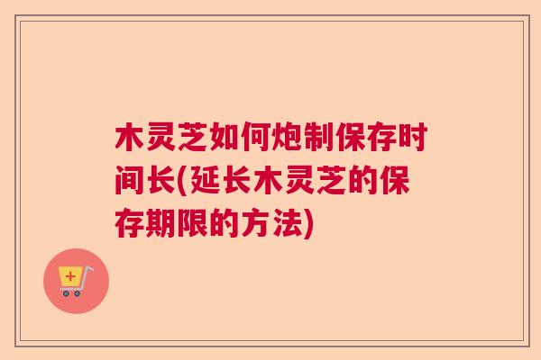 木灵芝如何炮制保存时间长(延长木灵芝的保存期限的方法)