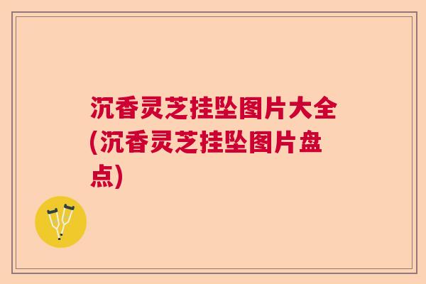沉香灵芝挂坠图片大全(沉香灵芝挂坠图片盘点)