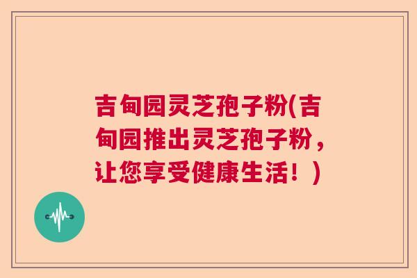 吉甸园灵芝孢子粉(吉甸园推出灵芝孢子粉，让您享受健康生活！)