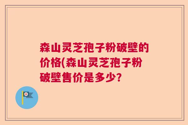 森山灵芝孢子粉破壁的价格(森山灵芝孢子粉破壁售价是多少？