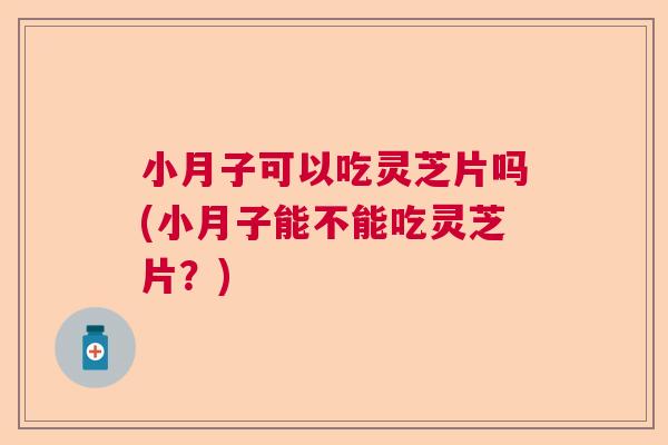 小月子可以吃灵芝片吗(小月子能不能吃灵芝片？)