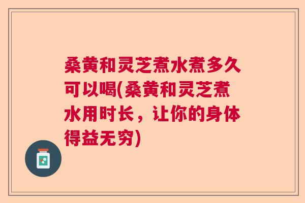 桑黄和灵芝煮水煮多久可以喝(桑黄和灵芝煮水用时长，让你的身体得益无穷)