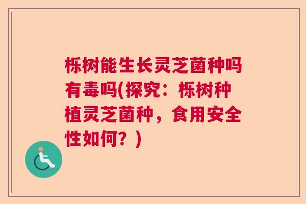 栎树能生长灵芝菌种吗有毒吗(探究：栎树种植灵芝菌种，食用安全性如何？)