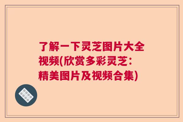 了解一下灵芝图片大全视频(欣赏多彩灵芝：精美图片及视频合集)