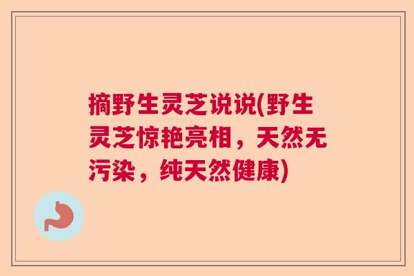 摘野生灵芝说说(野生灵芝惊艳亮相，天然无污染，纯天然健康)