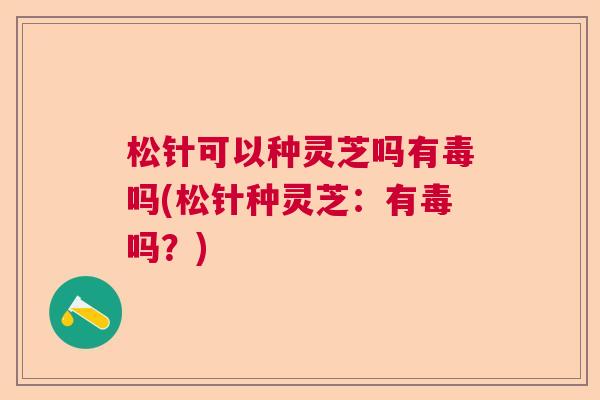 松针可以种灵芝吗有毒吗(松针种灵芝：有毒吗？)