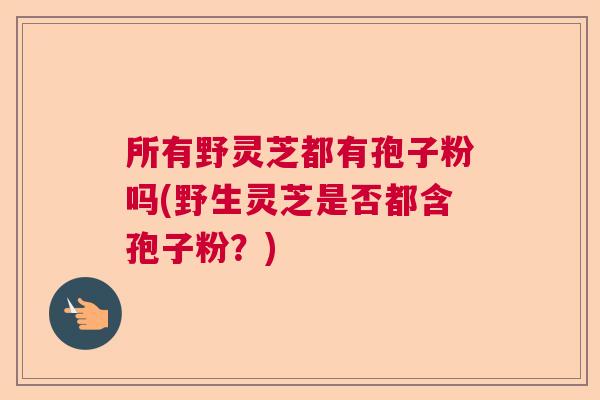 所有野灵芝都有孢子粉吗(野生灵芝是否都含孢子粉？)